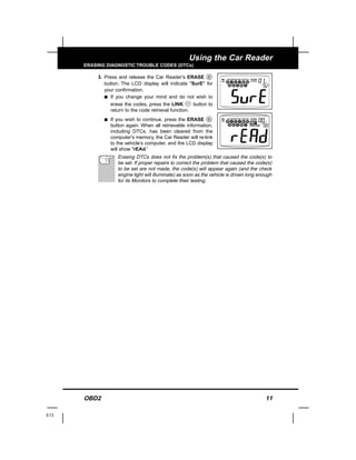 OBD2 11
Using the Car Reader
ERASING DIAGNOSTIC TROUBLE CODES (DTCs)
3. Press and release the Car Reader’s ERASE
button. The LCD display will indicate "SurE" for
your confirmation.
s If you change your mind and do not wish to
erase the codes, press the LINK button to
return to the code retrieval function.
s If you wish to continue, press the ERASE
button again. When all retrievable information,
including DTCs, has been cleared from the
computer’s memory, the Car Reader will re-link
to the vehicle’s computer, and the LCD display
will show "rEAd.”
Erasing DTCs does not fix the problem(s) that caused the code(s) to
be set. If proper repairs to correct the problem that caused the code(s)
to be set are not made, the code(s) will appear again (and the check
engine light will illuminate) as soon as the vehicle is driven long enough
for its Monitors to complete their testing.
E13
 