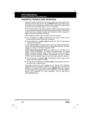 12 OBD2
DTC Definitions
DIAGNOSTIC TROUBLE CODE DEFINITIONS
DIAGNOSTIC TROUBLE CODE DEFINITIONS
Diagnostic Trouble Codes (DTCs) are meant to guide you to the proper service
procedure in the vehicle's service manual. DO NOT replace parts based only on
DTCs without first consulting the vehicle's service manual for proper testing
procedures for that particular system, circuit or component.
DTCs are alphanumeric codes that are used to identify a problem that is present
in any of the systems that are monitored by the on-board computer (PCM). Each
trouble code has an assigned message that identifies the circuit, component or
system area where the problem was found.
OBD 2 diagnostic trouble codes are made up of five characters:
s The 1st character is a letter. It identifies the "main system" where the fault
occurred (Body, Chassis, Powertrain, or Network).
s The 2nd character is a numeric digit. It identifies the "type" of code (Generic
or Manufacturer-Specific).
Generic DTCs are codes that are used by all vehicle manufacturers.
The standards for generic DTCs, as well as their definitions, are set by
the Society of Automotive Engineers (SAE).
Manufacturer-Specific DTCs are codes that are controlled by the
vehicle manufacturer. The Federal Government does not require
manufacturer-specific codes in order to comply with the new OBD 2
emissions standards. However, manufacturers are free to expand
beyond the required codes to make their systems easier to diagnose.
s The 3rd character is a numeric digit. It identifies the specific system or sub-
system where the problem is located.
s The 4th and 5th characters are numeric digits. They identify the section of
the system that is malfunctioning.
This section provides the most complete list of “Generic” DTC definitions
available at the time of publication. OBD 2 is an evolving system; new codes and
definitions are added as the system grows. ALWAYS check your vehicle's
service manual for code definitions that are not listed here, or for “Manufacturer-
Specific” DTC definitions. For more information, visit our web site at
www.CodeReader.com.
E14
 