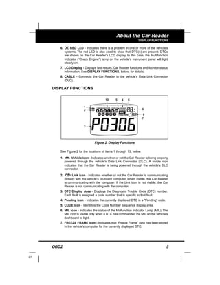 OBD2 5
About the Car Reader
DISPLAY FUNCTIONS
6. RED LED - Indicates there is a problem in one or more of the vehicle's
systems. The red LED is also used to show that DTC(s) are present. DTCs
are shown on the Car Reader’s LCD display. In this case, the Multifunction
Indicator (“Check Engine”) lamp on the vehicle's instrument panel will light
steady on.
7. LCD Display - Displays test results, Car Reader functions and Monitor status
information. See DISPLAY FUNCTIONS, below, for details.
8. CABLE - Connects the Car Reader to the vehicle's Data Link Connector
(DLC).
DISPLAY FUNCTIONS
See Figure 2 for the locations of items 1 through 13, below.
1. Vehicle icon - Indicates whether or not the Car Reader is being properly
powered through the vehicle's Data Link Connector (DLC). A visible icon
indicates that the Car Reader is being powered through the vehicle's DLC
connector.
2. Link icon - Indicates whether or not the Car Reader is communicating
(linked) with the vehicle's on-board computer. When visible, the Car Reader
is communicating with the computer. If the Link icon is not visible, the Car
Reader is not communicating with the computer.
3. DTC Display Area - Displays the Diagnostic Trouble Code (DTC) number.
Each fault is assigned a code number that is specific to that fault.
4. Pending icon - Indicates the currently displayed DTC is a "Pending" code.
5. CODE icon - Identifies the Code Number Sequence display area.
6. MIL icon - Indicates the status of the Malfunction Indicator Lamp (MIL). The
MIL icon is visible only when a DTC has commanded the MIL on the vehicle's
dashboard to light.
7. FREEZE FRAME icon - Indicates that “Freeze Frame” data has been stored
in the vehicle’s computer for the currently displayed DTC.
E7
2
3
7
9
8
10 4 65
1
Figure 2. Display Functions
 