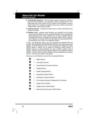 6 OBD2
About the Car Reader
DISPLAY FUNCTIONS
8. Code Number Sequence - The Car Reader assigns a sequence number to
each DTC that is present in the computer's memory, starting with "01.” This
helps keep track of the number of DTCs present in the computer's memory.
Code number "01" is always the highest priority code, and the one for which
"Freeze Frame" data has been stored.
9. Code Enumerator - Indicates the total number of codes retrieved from the
vehicle’s computer.
10. Monitor icons - Indicates which Monitors are supported by the vehicle
under test, and whether or not the associated Monitor has run its diagnostic
testing (Monitor status). When a Monitor icon is solid, it indicates that the
associated Monitor has completed its diagnostic testing. When a Monitor
icon is flashing, it indicates that the vehicle supports the associated Monitor,
but the Monitor has not yet run its diagnostic testing.
The I/M Monitor Status icons are associated with INSPECTION and
MAINTENANCE (I/M) READINESS STATUS. Some states require that
all vehicle Monitors have run and completed their diagnostic testing
before a vehicle can be tested for Emissions (Smog Check). A
maximum of eleven Monitors are used on OBD 2 systems. Not all
vehicles support all eleven Monitors. When the Car Reader is linked to
a vehicle, only the icons for Monitors that are supported by the vehicle
under test are visible on the display.
Following is a list of Monitor icons and their associated Monitors.
= Misfire Monitor
= Fuel System Monitor
= Comprehensive Component Monitor
= Catalyst Monitor
= Heated Catalyst Monitor
= Evaporative System Monitor
= Secondary Air System Monitor
= Air Conditioning System Refrigerant (R-12) Monitor
= Oxygen Sensor Monitor
= Oxygen Sensor Heater Monitor
= Exhaust Gas Recirculation (EGR) Monitor
E8
 