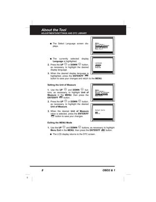 About the Tool
ADJUSTMENTS/SETTINGS AND DTC LIBRARY
8 OBD2 & 1
E
s The Select Language screen dis-
plays.
s The currently selected display
Language is highlighted.
2. Press the UP or DOWN button,
as necessary, to highlight the desired
display language.
3. When the desired display language is
highlighted, press the ENTER/FF
button to save your changes and return to the MENU.
Setting the Unit of Measure
1. Use the UP and DOWN but-
tons, as necessary, to highlight Unit of
Measure in the MENU, then press the
ENTER/FF button.
2. Press the UP or DOWN button,
as necessary, to highlight the desired
Unit of Measure.
3. When the desired Unit of Measure
value is selected, press the ENTER/FF
button to save your changes.
Exiting the MENU Mode
1. Use the UP and DOWN buttons, as necessary, to highlight
Menu Exit in the MENU, then press the ENTER/FF button.
s The LCD display returns to the DTC screen.
 