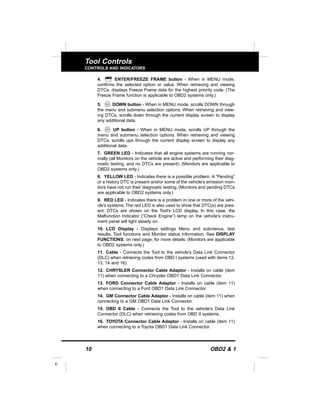 10 OBD2 & 1
E
Tool Controls
CONTROLS AND INDICATORS
4. ENTER/FREEZE FRAME button - When in MENU mode,
confirms the selected option or value. When retrieving and viewing
DTCs, displays Freeze Frame data for the highest priority code. (The
Freeze Frame function is applicable to OBD2 systems only.)
5. DOWN button - When in MENU mode, scrolls DOWN through
the menu and submenu selection options. When retrieving and view-
ing DTCs, scrolls down through the current display screen to display
any additional data.
6. UP button - When in MENU mode, scrolls UP through the
menu and submenu selection options. When retrieving and viewing
DTCs, scrolls ups through the current display screen to display any
additional data.
7. GREEN LED - Indicates that all engine systems are running nor-
mally (all Monitors on the vehicle are active and performing their diag-
nostic testing, and no DTCs are present). (Monitors are applicable to
OBD2 systems only.)
8. YELLOW LED - Indicates there is a possible problem. A “Pending”
or a history DTC is present and/or some of the vehicle’s emission mon-
itors have not run their diagnostic testing. (Monitors and pending DTCs
are applicable to OBD2 systems only.)
9. RED LED - Indicates there is a problem in one or more of the vehi-
cle’s systems. The red LED is also used to show that DTC(s) are pres-
ent. DTCs are shown on the Tool’s LCD display. In this case, the
Malfunction Indicator (“Check Engine”) lamp on the vehicle’s instru-
ment panel will light steady on.
10. LCD Display - Displays settings Menu and submenus, test
results, Tool functions and Monitor status information. See DISPLAY
FUNCTIONS, on next page, for more details. (Monitors are applicable
to OBD2 systems only.)
11. Cable - Connects the Tool to the vehicle’s Data Link Connector
(DLC) when retrieving codes from OBD I systems (used with items 12,
13, 14 and 16).
12. CHRYSLER Connector Cable Adaptor - Installs on cable (item
11) when connecting to a Chrysler OBD1 Data Link Connector.
13. FORD Connector Cable Adaptor - Installs on cable (item 11)
when connecting to a Ford OBD1 Data Link Connector.
14. GM Connector Cable Adaptor - Installs on cable (item 11) when
connecting to a GM OBD1 Data Link Connector.
15. OBD II Cable - Connects the Tool to the vehicle's Data Link
Connector (DLC) when retrieving codes from OBD II systems.
16. TOYOTA Connector Cable Adaptor - Installs on cable (item 11)
when connecting to a Toyota OBD1 Data Link Connector.
 