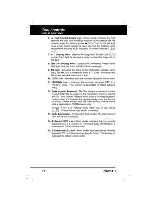 12 OBD2 & 1
E
Tool Controls
DISPLAY FUNCTIONS
6. Tool Internal Battery icon - When visible, indicates the Tool
batteries are “low” and should be replaced. If the batteries are not
replaced when the battery symbol is "on", all 3 LEDs will light
up as a last resort indicator to warn you that the batteries need
replacement. No data will be displayed on screen when all 3 LEDs
are lit.
7. DTC Display Area - Displays the Diagnostic Trouble Code (DTC)
number. Each fault is assigned a code number that is specific to
that fault.
8. Test Data Display Area - Displays DTC definitions, Freeze Frame
data, and other pertinent test information messages.
9. MIL icon - Indicates the status of the Malfunction Indicator Lamp
(MIL).The MIL icon is visible only when a DTC has commanded the
MIL on the vehicle’s dashboard to light.
10. CODE icon - Identifies the Code Number Sequence display area.
11. PENDING icon - Indicates the currently displayed DTC is a
“Pending” code. (This function is applicable to OBD2 systems
only.)
12. Code Number Sequence - The Tool assigns a sequence number
to each DTC that is present in the computer’s memory, starting
with “01.” This number indicates which code is currently displayed.
Code number “01” is always the highest priority code, and the one
for which “Freeze Frame” data has been stored. (Freeze Frame
data is applicable to OBD2 systems only.)
If “01” is a “Pending” code, there may or may not be
“Freeze Frame” data stored in memory.
13. Code Enumerator - Indicates the total number of codes retrieved
from the vehicle’s computer.
14. Generic DTC icon - When visible, indicates that the currently
displayed DTC is a “Generic” or “Universal” code. (This function is
applicable to OBD2 systems only.)
15. Enhanced DTC icon - When visible, indicates that the currently
displayed DTC is a Manufacturer Specific Code. (This function is
applicable to OBD2 systems only.)
 