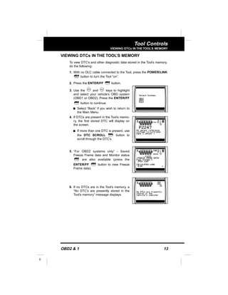 OBD2 & 1 13
E
Tool Controls
VIEWING DTCs IN THE TOOL’S MEMORY
VIEWING DTCs IN THE TOOL’S MEMORY
To view DTC’s and other diagnostic data stored in the Tool’s memory,
do the following:
1. With no DLC cable connected to the Tool, press the POWER/LINK
button to turn the Tool “on”.
2. Press the ENTER/FF button.
3. Use the and keys to highlight
and select your vehicle’s OBD system
(OBD1 or OBD2). Press the ENTER/FF
button to continue.
s Select “Back” if you wish to return to
the Main Menu.
4. If DTCs are present in the Tool’s memo-
ry, the first stored DTC will display on
the screen.
s If more than one DTC is present, use
the DTC SCROLL button to
scroll through the DTC’s.
5. “For OBD2 systems only” - Saved
Freeze Frame data and Monitor status
are also available (press the
ENTER/FF button to view Freeze
Frame data).
6. If no DTCs are in the Tool’s memory, a
“No DTC’s are presently stored in the
Tool’s memory” message displays.
 
