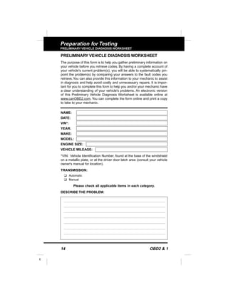 14 OBD2 & 1
E
Preparation for Testing
PRELIMINARY VEHICLE DIAGNOSIS WORKSHEET
PRELIMINARY VEHICLE DIAGNOSIS WORKSHEET
The purpose of this form is to help you gather preliminary information on
your vehicle before you retrieve codes. By having a complete account of
your vehicle's current problem(s), you will be able to systematically pin-
point the problem(s) by comparing your answers to the fault codes you
retrieve.You can also provide this information to your mechanic to assist
in diagnosis and help avoid costly and unnecessary repairs. It is impor-
tant for you to complete this form to help you and/or your mechanic have
a clear understanding of your vehicle's problems. An electronic version
of this Preliminary Vehicle Diagnosis Worksheet is available online at
www.canOBD2.com. You can complete the form online and print a copy
to take to your mechanic.
NAME:
DATE:
VIN*:
YEAR:
MAKE:
MODEL:
ENGINE SIZE:
VEHICLE MILEAGE:
*VIN: Vehicle Identification Number, found at the base of the windshield
on a metallic plate, or at the driver door latch area (consult your vehicle
owner's manual for location).
TRANSMISSION:
u Automatic
u Manual
Please check all applicable items in each category.
DESCRIBE THE PROBLEM:
 