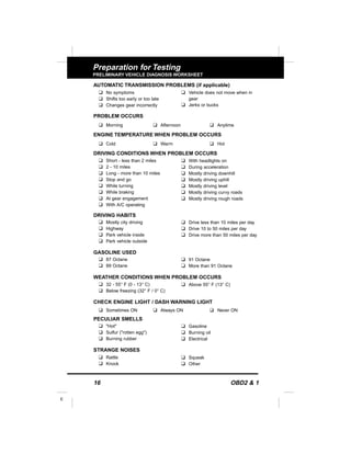 16 OBD2 & 1
E
Preparation for Testing
PRELIMINARY VEHICLE DIAGNOSIS WORKSHEET
AUTOMATIC TRANSMISSION PROBLEMS (if applicable)
PROBLEM OCCURS
u Morning u Afternoon u Anytime
ENGINE TEMPERATURE WHEN PROBLEM OCCURS
u Cold u Warm u Hot
DRIVING CONDITIONS WHEN PROBLEM OCCURS
DRIVING HABITS
GASOLINE USED
WEATHER CONDITIONS WHEN PROBLEM OCCURS
CHECK ENGINE LIGHT / DASH WARNING LIGHT
u Sometimes ON u Always ON u Never ON
PECULIAR SMELLS
STRANGE NOISES
u Short - less than 2 miles
u 2 - 10 miles
u Long - more than 10 miles
u Stop and go
u While turning
u While braking
u At gear engagement
u With A/C operating
u With headlights on
u During acceleration
u Mostly driving downhill
u Mostly driving uphill
u Mostly driving level
u Mostly driving curvy roads
u Mostly driving rough roads
u Mostly city driving
u Highway
u Park vehicle inside
u Park vehicle outside
u Drive less than 10 miles per day
u Drive 10 to 50 miles per day
u Drive more than 50 miles per day
u 87 Octane
u 89 Octane
u 91 Octane
u More than 91 Octane
u 32 - 55° F (0 - 13° C)
u Below freezing (32° F / 0° C)
u Above 55° F (13° C)
u "Hot"
u Sulfur ("rotten egg")
u Burning rubber
u Gasoline
u Burning oil
u Electrical
u Rattle
u Knock
u Squeak
u Other
u No symptoms
u Shifts too early or too late
u Changes gear incorrectly
u Vehicle does not move when in
gear
u Jerks or bucks
 