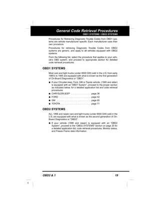 OBD2 & 1 19
E
General Code Retrieval Procedures
OBD1 SYSTEMS / OBD2 SYSTEMS
Procedures for Retrieving Diagnostic Trouble Codes from OBD1 sys-
tems are vehicle manufacturer specific. Each manufacturer uses their
own procedure.
Procedures for retrieving Diagnostic Trouble Codes from OBD2
systems are generic, and apply to all vehicles equipped with OBD2
systems.
From the following list, select the procedure that applies to your vehi-
cle’s OBD system, and proceed to appropriate section for detailed
code retrieval procedures.
OBD1 SYSTEMS
Most cars and light trucks (under 8500 GW) sold in the U.S. from early
1980’s to 1995 are equipped with what is known as the first generation
of On-Board Diagnostics or “OBD1”.
s If your Chrysler/Jeep, Ford, GM or Toyota vehicle, (1995 and older)
is equipped with an ‘OBD1 System”, proceed to the proper section
as indicated below, for a detailed application list and code retrieval
procedures:
s CHRYSLER/JEEP . . . . . . . . . . . . . . . .page 36
s FORD . . . . . . . . . . . . . . . . . . . . . . . . .page 42
s GM . . . . . . . . . . . . . . . . . . . . . . . . . . .page 65
s TOYOTA . . . . . . . . . . . . . . . . . . . . . . . .page 71
OBD2 SYSTEMS
ALL 1996 and newer cars and light trucks (under 8500 GW) sold in the
U.S. are equipped with what is known as the second generation of On-
Board Diagnostics or “OBD2”.
s If your vehicle (1996 and newer) is equipped with an “OBD2
System”, proceed to the “OBD2 SYSTEMS” section on page 20 for
a detailed application list, code retrieval procedures, Monitor status,
and Freeze Frame data information.
 