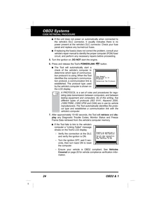 24 OBD2 & 1
E
OBD2 Systems
CODE RETRIEVAL PROCEDURE
s If the unit does not power on automatically when connected to
the vehicle’s DLC connector, it usually indicates there is no
power present at the vehicle’s DLC connector. Check your fuse
panel and replace any burned-out fuses.
s If replacing the fuse(s) does not correct the problem, consult your
vehicle’s repair manual to identify the proper computer (PCM) fuse/
circuit, and perform any necessary repairs before proceeding.
5. Turn the ignition on. DO NOT start the engine.
6. Press and release the Tool’s POWER/LINK button.
s The Tool will automatically start a
check of the vehicle’s computer to
determine which type of communica-
tion protocol it is using. When the Tool
identifies the computer’s communica-
tion protocol, a communication link is
established. The protocol type used
by the vehicle’s computer is shown on
the LCD display.
A PROTOCOL is a set of rules and procedures for regu-
lating data transmission between computers, and between
testing equipment and computers. As of this writing, five
different types of protocols (ISO 9141, Keyword 2000,
J1850 PWM, J1850 VPW and CAN) are in use by vehicle
manufacturers. The Tool automatically identifies the proto-
col type and establishes a communication link with the
vehicle’s computer.
7. After approximately 10~60 seconds, the Tool will retrieve and dis-
play any Diagnostic Trouble Codes, Monitor Status and Freeze
Frame Data retrieved from the vehicle’s computer memory.
s If the Tool fails to link to the vehicle’s
computer a “Linking Failed” message
shows on the Tool’s LCD display.
- Verify the connection at the DLC
and verify the ignition is ON.
- Turn the ignition OFF, wait 5 sec-
onds, then turn back ON to reset
the computer.
- Ensure your vehicle is OBD2 compliant. See Vehicles
Covered on page 20 for vehicle compliance verification infor-
mation.
 