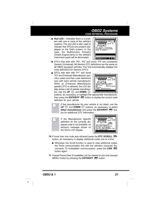 OBD2 & 1 27
E
OBD2 Systems
CODE RETRIEVAL PROCEDURE
s Red LED – Indicates there is a prob-
lem with one or more of the vehicle’s
systems. The red LED is also used to
indicate that DTC(s) are present (dis-
played on the Tool’s screen). In this
case, the Multifunction Indicator
(Check Engine) lamp on the vehicle’s
instrument panel will be illuminated.
s DTC’s that start with “P0”, “P2” and some “P3” are considered
Generic (Universal). All Generic DTC definitions are the same on
all OBD2 equipped vehicles. The Tool automatically displays the
code definitions for Generic DTC’s.
s DTC’s that start with “P1” and some
“P3” are Enhanced (Manufacturer spe-
cific) codes and their code definitions
vary with each vehicle manufacturer.
When an Enhanced (Manufacturer
specific) DTC is retrieved, the LCD dis-
play shows a list of vehicle manufactur-
ers. Use the UP and DOWN
buttons, as necessary, to highlight the appropriate manufacturer,
then press the ENTER/FF button to display the correct code
definition for your vehicle.
If the manufacturer for your vehicle is not listed, use the
UP and DOWN buttons, as necessary, to select
Other manufacturer and press the ENTER/FF but-
ton for additional DTC information.
If the Manufacturer Specific
definition for the currently dis-
played code is not available, an
advisory message shows on
the Tool’s LCD display.
10. If more than one code was retrieved press the DTC SCROLL
button, as necessary, to display additional codes one at a time.
s Whenever the Scroll function is used to view additional codes,
the Tool’s communication link with the vehicle’s computer dis-
connects. To re-establish communication, press the LINK
button again.
11. Freeze Frame Data (if available) can be viewed at any time (except
MENU mode) by pressing the ENTER/FF button.
 