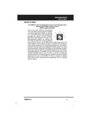 Introduction
WHAT IS OBD?
OBD2 & 1 1
E
WHAT IS OBD?
The OBD2 & 1 Tool is designed to work on most Chrysler, Ford,
GM and Toyota OBD1 systems and all
OBD2 compliant vehicles.
One of the most exciting improvements
in the automobile industry was the addition
of on-board diagnostics (OBD) on vehicles,
or in more basic terms, the computer that
activates the vehicle’s “CHECK ENGINE”
light. OBD 1 was designed to monitor manu-
facturer-specific systems on vehicles built
from 1981 to 1995. Then came the develop-
ment of OBD 2, which is on all 1996 cars and light trucks sold in the
United States. These systems are part of a government mandate to
lower vehicle emissions. The sophisticated programs in the vehicle’s
on-board computer system are designed to detect failures in a range
of vehicle systems. Diagnostic information can be accessed through a
Data Link Connector test port specifically designed for this purpose.
For all OBD systems, if a problem is found, the computer turns on the
“CHECK ENGINE” light to warn the driver, and sets a Diagnostic
Trouble Code (DTC) to identify where the problem occurred. A special
diagnostic tool, such as the OBD2 & 1 Tool, is required to retrieve
these codes, which consumers and professionals use as a starting
point for repairs.
 