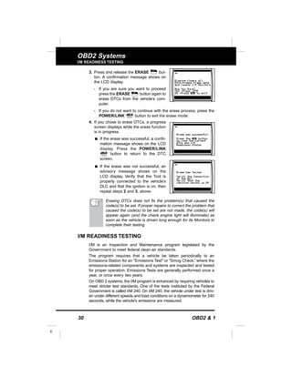 30 OBD2 & 1
E
OBD2 Systems
I/M READINESS TESTING
3. Press and release the ERASE but-
ton. A confirmation message shows on
the LCD display.
- If you are sure you want to proceed
press the ERASE button again to
erase DTCs from the vehicle’s com-
puter.
- If you do not want to continue with the erase process, press the
POWER/LINK button to exit the erase mode.
4. If you chose to erase DTCs, a progress
screen displays while the erase function
is in progress.
s If the erase was successful, a confir-
mation message shows on the LCD
display. Press the POWER/LINK
button to return to the DTC
screen.
s If the erase was not successful, an
advisory message shows on the
LCD display. Verify that the Tool is
properly connected to the vehicle’s
DLC and that the ignition is on, then
repeat steps 2 and 3, above.
Erasing DTCs does not fix the problem(s) that caused the
code(s) to be set. If proper repairs to correct the problem that
caused the code(s) to be set are not made, the code(s) will
appear again (and the check engine light will illuminate) as
soon as the vehicle is driven long enough for its Monitors to
complete their testing.
I/M READINESS TESTING
I/M is an Inspection and Maintenance program legislated by the
Government to meet federal clean-air standards.
The program requires that a vehicle be taken periodically to an
Emissions Station for an "Emissions Test" or "Smog Check,” where the
emissions-related components and systems are inspected and tested
for proper operation. Emissions Tests are generally performed once a
year, or once every two years.
On OBD 2 systems, the I/M program is enhanced by requiring vehicles to
meet stricter test standards. One of the tests instituted by the Federal
Government is called I/M 240. On I/M 240, the vehicle under test is driv-
en under different speeds and load conditions on a dynamometer for 240
seconds, while the vehicle's emissions are measured.
 