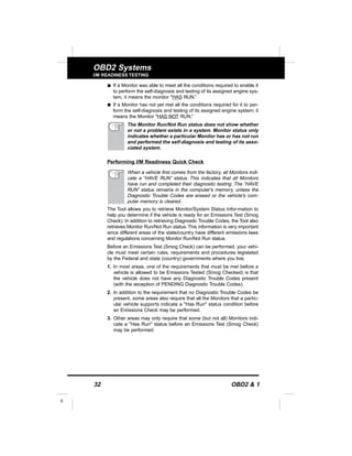 32 OBD2 & 1
E
OBD2 Systems
I/M READINESS TESTING
s If a Monitor was able to meet all the conditions required to enable it
to perform the self-diagnosis and testing of its assigned engine sys-
tem, it means the monitor "HAS RUN.”
s If a Monitor has not yet met all the conditions required for it to per-
form the self-diagnosis and testing of its assigned engine system; it
means the Monitor "HAS NOT RUN.”
The Monitor Run/Not Run status does not show whether
or not a problem exists in a system. Monitor status only
indicates whether a particular Monitor has or has not run
and performed the self-diagnosis and testing of its asso-
ciated system.
Performing I/M Readiness Quick Check
When a vehicle first comes from the factory, all Monitors indi-
cate a “HAVE RUN” status. This indicates that all Monitors
have run and completed their diagnostic testing. The “HAVE
RUN” status remains in the computer's memory, unless the
Diagnostic Trouble Codes are erased or the vehicle's com-
puter memory is cleared.
The Tool allows you to retrieve Monitor/System Status Infor-mation to
help you determine if the vehicle is ready for an Emissions Test (Smog
Check). In addition to retrieving Diagnostic Trouble Codes, the Tool also
retrieves Monitor Run/Not Run status.This information is very important
since different areas of the state/country have different emissions laws
and regulations concerning Monitor Run/Not Run status.
Before an Emissions Test (Smog Check) can be performed, your vehi-
cle must meet certain rules, requirements and procedures legislated
by the Federal and state (country) governments where you live.
1. In most areas, one of the requirements that must be met before a
vehicle is allowed to be Emissions Tested (Smog Checked) is that
the vehicle does not have any Diagnostic Trouble Codes present
(with the exception of PENDING Diagnostic Trouble Codes).
2. In addition to the requirement that no Diagnostic Trouble Codes be
present, some areas also require that all the Monitors that a partic-
ular vehicle supports indicate a "Has Run" status condition before
an Emissions Check may be performed.
3. Other areas may only require that some (but not all) Monitors indi-
cate a "Has Run" status before an Emissions Test (Smog Check)
may be performed.
 