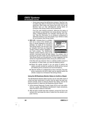 34 OBD2 & 1
E
OBD2 Systems
I/M READINESS TESTING
- Some areas require that all Monitors indicate a "Has Run" sta-
tus before they allow an Emissions Test (Smog Check) to be
performed. Other areas only require that some, but not all,
Monitors have run their self-diagnostic testing before an
Emissions Test (Smog Check) may be performed.
From the code retrieval procedure, determine the status of
each Monitor (a solid Monitor icon shows Monitor "Has Run"
status, a flashing Monitor icon indicates "Has Not Run" sta-
tus). Take this information to an emissions professional to
determine (based on your test results) if your vehicle is ready
for an Emissions Test (Smog Check).
3. RED LED - Indicates there is a problem
with one or more of the vehicle's sys-
tems. A vehicle displaying a red LED is
definitely not ready for an Emissions
Test (Smog Check). The red LED is also
an indication that there are Diagnostic
Trouble Code(s) present (displayed on
the Tool's screen). The Multifunction
Indicator (Check Engine) Lamp on the
vehicle's instrument panel will light steady. The problem that is
causing the red LED to light must be repaired before an Emissions
Test (Smog Check) can be performed. It is also suggested that the
vehicle be inspected/repaired before driving the vehicle further.
If the Red LED was obtained, there is a definite problem present in
the system(s). In these cases, you have the following options.
s Repair the vehicle yourself. If you are going to perform the
repairs yourself, proceed by reading the vehicle service manual
and following all its procedures and recommendations.
s Take the vehicle to a professional to have it serviced. The prob-
lem(s) causing the red LED to light must be repaired before the
vehicle is ready for an Emissions Test (Smog Check).
Using the I/M Readiness Monitor Status to Confirm a Repair
The I/M Readiness Monitor Status function can be used (after repair of
a fault has been performed) to confirm that the repair has been per-
formed correctly, and/or to check for Monitor Run Status. Use the fol-
lowing procedure to determine I/M Readiness Monitor Status:
1. Using retrieved Diagnostic Trouble Codes (DTCs) and code defini-
tions as a guide, and following manufacturer's repair procedures,
repair the fault or faults as instructed.
2. After the fault or faults have been repaired, connect the Tool to the
vehicle's DLC and erase the code or codes from the vehicle's com-
puter memory.
 