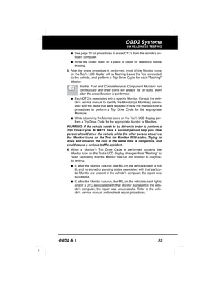 OBD2 & 1 35
E
OBD2 Systems
I/M READINESS TESTING
s See page 29 for procedures to erase DTCs from the vehicle's on-
board computer.
s Write the codes down on a piece of paper for reference before
erasing.
3. After the erase procedure is performed, most of the Monitor icons
on the Tool’s LCD display will be flashing. Leave the Tool connected
to the vehicle, and perform a Trip Drive Cycle for each "flashing"
Monitor:
Misfire, Fuel and Comprehensive Component Monitors run
continuously and their icons will always be on solid, even
after the erase function is performed.
s Each DTC is associated with a specific Monitor. Consult the vehi-
cle's service manual to identify the Monitor (or Monitors) associ-
ated with the faults that were repaired. Follow the manufacturer's
procedures to perform a Trip Drive Cycle for the appropriate
Monitors.
s While observing the Monitor icons on the Tool’s LCD display, per-
form a Trip Drive Cycle for the appropriate Monitor or Monitors.
WARNING: If the vehicle needs to be driven in order to perform a
Trip Drive Cycle, ALWAYS have a second person help you. One
person should drive the vehicle while the other person observes
the Monitor icons on the Tool for Monitor RUN status. Trying to
drive and observe the Tool at the same time is dangerous, and
could cause a serious traffic accident.
4. When a Monitor's Trip Drive Cycle is performed properly, the
Monitor icon on the Tool’s LCD display changes from "flashing" to
"solid,” indicating that the Monitor has run and finished its diagnos-
tic testing.
s If, after the Monitor has run, the MIL on the vehicle's dash is not
lit, and no stored or pending codes associated with that particu-
lar Monitor are present in the vehicle's computer, the repair was
successful.
s If, after the Monitor has run, the MIL on the vehicle's dash lights
and/or a DTC associated with that Monitor is present in the vehi-
cle's computer, the repair was unsuccessful. Refer to the vehi-
cle's service manual and recheck repair procedures.
 