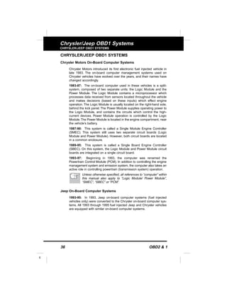 36 OBD2 & 1
E
Chrysler/Jeep OBD1 Systems
CHRYSLER/JEEP OBD1 SYSTEMS
CHRYSLER/JEEP OBD1 SYSTEMS
Chrysler Motors On-Board Computer Systems
Chrysler Motors introduced its first electronic fuel injected vehicle in
late 1983. The on-board computer management systems used on
Chrysler vehicles have evolved over the years, and their names have
changed accordingly.
1983-87: The on-board computer used in these vehicles is a split-
system, composed of two separate units: the Logic Module and the
Power Module. The Logic Module contains a microprocessor which
processes data received from sensors located throughout the vehicle
and makes decisions (based on these inputs) which effect engine
operation. The Logic Module is usually located on the right-hand side,
behind the kick panel. The Power Module supplies operating power to
the Logic Module, and contains the circuits which control the high-
current devices. Power Module operation is controlled by the Logic
Module.The Power Module is located in the engine compartment, near
the vehicle’s battery.
1987-90: This system is called a Single Module Engine Controller
(SMEC). This system still uses two separate circuit boards (Logic
Module and Power Module). However, both circuit boards are located
in a common enclosure.
1989-95: This system is called a Single Board Engine Controller
(SBEC). On this system, the Logic Module and Power Module circuit
boards are integrated on a single circuit board.
1993-97: Beginning in 1993, the computer was renamed the
Powertrain Control Module (PCM). In addition to controlling the engine
management system and emission system, the computer also takes an
active role in controlling powertrain (transmission system) operation.
Unless otherwise specified, all references to “computer” within
this manual also apply to “Logic Module/ Power Module”,
“SMEC”, “SBEC” or “PCM”.
Jeep On-Board Computer Systems
1993-95: In 1993, Jeep on-board computer systems (fuel injected
vehicles only) were converted to the Chrysler on-board computer sys-
tems. All 1993 through 1995 fuel injected Jeep and Chrysler vehicles
are equipped with similar on-board computer systems.
 