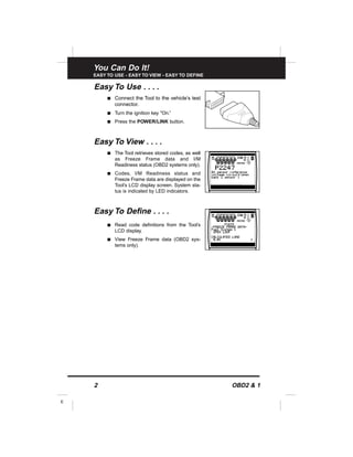 You Can Do It!
EASY TO USE - EASY TO VIEW - EASY TO DEFINE
2 OBD2 & 1
E
Easy To Use . . . .
s Connect the Tool to the vehicle’s test
connector.
s Turn the ignition key "On.”
s Press the POWER/LINK button.
Easy To View . . . .
s The Tool retrieves stored codes, as well
as Freeze Frame data and I/M
Readiness status (OBD2 systems only).
s Codes, I/M Readiness status and
Freeze Frame data are displayed on the
Tool’s LCD display screen. System sta-
tus is indicated by LED indicators.
Easy To Define . . . .
s Read code definitions from the Tool’s
LCD display.
s View Freeze Frame data (OBD2 sys-
tems only).
 