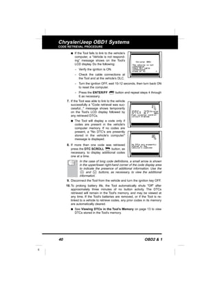 40 OBD2 & 1
E
Chrysler/Jeep OBD1 Systems
CODE RETRIEVAL PROCEDURE
s If the Tool fails to link to the vehicle’s
computer, a “Vehicle is not respond-
ing” message shows on the Tool’s
LCD display. Do the following:
- Verify the ignition is ON.
- Check the cable connections at
the Tool and at the vehicle’s DLC.
- Turn the ignition OFF, wait 10-12 seconds, then turn back ON
to reset the computer.
- Press the ENTER/FF button and repeat steps 4 through
6 as necessary.
7. If the Tool was able to link to the vehicle
successfully a "Code retrieval was suc-
cessful..." message shows temporarily
on the Tool’s LCD display followed by
any retrieved DTCs.
s The Tool will display a code only if
codes are present in the vehicle's
computer memory. If no codes are
present, a "No DTC's are presently
stored in the vehicle's computer"
message is displayed.
8. If more than one code was retrieved
press the DTC SCROLL button, as
necessary, to display additional codes
one at a time.
In the case of long code definitions, a small arrow is shown
in the upper/lower right-hand corner of the code display area
to indicate the presence of additional information. Use the
and buttons, as necessary, to view the additional
information.
9. Disconnect the Tool from the vehicle and turn the ignition key OFF.
10. To prolong battery life, the Tool automatically shuts "Off" after
approximately three minutes of no button activity. The DTCs
retrieved will remain in the Tool's memory, and may be viewed at
any time. If the Tool’s batteries are removed, or if the Tool is re-
linked to a vehicle to retrieve codes, any prior codes in its memory
are automatically cleared.
s See Viewing DTCs in the Tool’s Memory on page 13 to view
DTCs stored in the Tool’s memory.
 