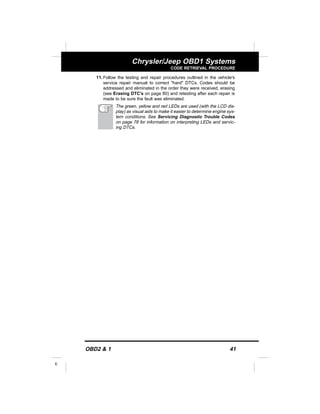 OBD2 & 1 41
E
Chrysler/Jeep OBD1 Systems
CODE RETRIEVAL PROCEDURE
11. Follow the testing and repair procedures outlined in the vehicle's
service repair manual to correct "hard" DTCs. Codes should be
addressed and eliminated in the order they were received, erasing
(see Erasing DTC's on page 80) and retesting after each repair is
made to be sure the fault was eliminated.
The green, yellow and red LEDs are used (with the LCD dis-
play) as visual aids to make it easier to determine engine sys-
tem conditions. See Servicing Diagnostic Trouble Codes
on page 78 for information on interpreting LEDs and servic-
ing DTCs.
 