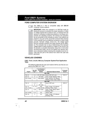 42 OBD2 & 1
E
Ford OBD1 Systems
FORD COMPUTER SYSTEM OVERVIEW - VEHICLES COVERED
FORD COMPUTER SYSTEM OVERVIEW
The OBD2 & 1 Tool is compatible only with EEC-IV
Computer Control systems.
IMPORTANT: When the computer is in Self-Test mode (is
testing the sensors or actuators for proper operation), it relies
on voltage signals that is sends to and / or receives from the
sensors or actuators to determine whether or not these com-
ponents are operating properly. The sensors and actuators
are all connected to the computer by wires. If any defects are
present in any part of the circuit that connects these devices
to the computer (such as defective connectors or wires, faulty
grounds, improper voltage, shorts etc.), the voltage signal
that the computer receives from these devices will be affect-
ed. The computer has no way of determining if the improper
voltage signal is being caused by a defect in the circuit or by
the sensors or actuators themselves. Keep this in mind when
servicing fault codes, and do not replace any devices (sen-
sors or actuators) before checking the complete circuit (or cir-
cuits) that are part of the device from which the code was
generated.
VEHICLES COVERED
CAR - Ford, Lincoln, Mercury Computer System/Tool Application
Table
The following table lists the year and model of all the cars that are cov-
ered by the OBD 2 & 1 Tool.
Fuel Systems
8th VIN (Carburetor Computer
Engine Digit** Model) Application/Special Notes System
1981-1982
1.6L I-4 5, 2 EFI, EFI Turbo Escort, EXP, LN7, Lynx EEC-IV
2.3L I-4 5 EFI Turbo Capri, Cougar, Mustang, T-Bird
2.3L I-4 HSC R, J FBC (6149)* Capri, Fairmont, LTD, Marquis,
Mustang, Tempo, Topaz, Zephyr
1984-1986
1.6L I-4 4, 5 EFI Escort, EXP, Lynx EEC-IV
8 EFI Turbo
2.3L I-4 A, J, R FBC Capri, Cougar, LTD, Marquis,
2.3L I-4 OHC (YFA)* (6149)* Mustang, Tempo, Topaz
2.3L I-4 T, W EFI Turbo Capri, Cougar, Merkur XR4Ti,
Mustang, T-Bird
2.3L I-4 HSC S, X CFI Tempo, Topaz
3.8L V-6 3 CFI Capri, Cougar, LTD, Marquis,
Mustang, T-Bird
 