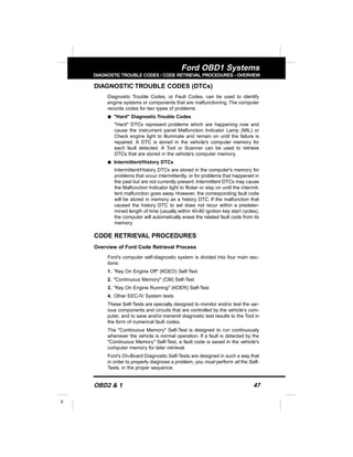 OBD2 & 1 47
E
Ford OBD1 Systems
DIAGNOSTICTROUBLE CODES / CODE RETRIEVAL PROCEDURES - OVERVIEW
DIAGNOSTIC TROUBLE CODES (DTCs)
Diagnostic Trouble Codes, or Fault Codes, can be used to identify
engine systems or components that are malfunctioning. The computer
records codes for two types of problems:
s "Hard" Diagnostic Trouble Codes
"Hard" DTCs represent problems which are happening now and
cause the instrument panel Malfunction Indicator Lamp (MIL) or
Check engine light to illuminate and remain on until the failure is
repaired. A DTC is stored in the vehicle's computer memory for
each fault detected. A Tool or Scanner can be used to retrieve
DTCs that are stored in the vehicle's computer memory.
s Intermittent/History DTCs
Intermittent/History DTCs are stored in the computer's memory for
problems that occur intermittently, or for problems that happened in
the past but are not currently present. Intermittent DTCs may cause
the Malfunction Indicator light to flicker or stay on until the intermit-
tent malfunction goes away. However, the corresponding fault code
will be stored in memory as a history DTC. If the malfunction that
caused the history DTC to set does not recur within a predeter-
mined length of time (usually within 40-80 ignition key start cycles),
the computer will automatically erase the related fault code from its
memory.
CODE RETRIEVAL PROCEDURES
Overview of Ford Code Retrieval Process
Ford's computer self-diagnostic system is divided into four main sec-
tions:
1. "Key On Engine Off" (KOEO) Self-Test
2. "Continuous Memory" (CM) Self-Test
3. "Key On Engine Running" (KOER) Self-Test
4. Other EEC-IV System tests
These Self-Tests are specially designed to monitor and/or test the var-
ious components and circuits that are controlled by the vehicle's com-
puter, and to save and/or transmit diagnostic test results to the Tool in
the form of numerical fault codes.
The "Continuous Memory" Self-Test is designed to run continuously
whenever the vehicle is normal operation. If a fault is detected by the
"Continuous Memory" Self-Test, a fault code is saved in the vehicle's
computer memory for later retrieval.
Ford’s On-Board Diagnostic Self-Tests are designed in such a way that
in order to properly diagnose a problem, you must perform all the Self-
Tests, in the proper sequence.
 