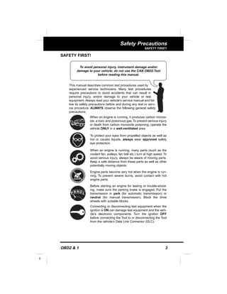 OBD2 & 1 3
E
Safety Precautions
SAFETY FIRST!
SAFETY FIRST!
This manual describes common test procedures used by
experienced service technicians. Many test procedures
require precautions to avoid accidents that can result in
personal injury, and/or damage to your vehicle or test
equipment. Always read your vehicle's service manual and fol-
low its safety precautions before and during any test or serv-
ice procedure. ALWAYS observe the following general safety
precautions:
When an engine is running, it produces carbon monox-
ide, a toxic and poisonous gas.To prevent serious injury
or death from carbon monoxide poisoning, operate the
vehicle ONLY in a well-ventilated area.
To protect your eyes from propelled objects as well as
hot or caustic liquids, always wear approved safety
eye protection.
When an engine is running, many parts (such as the
coolant fan, pulleys, fan belt etc.) turn at high speed. To
avoid serious injury, always be aware of moving parts.
Keep a safe distance from these parts as well as other
potentially moving objects.
Engine parts become very hot when the engine is run-
ning. To prevent severe burns, avoid contact with hot
engine parts.
Before starting an engine for testing or trouble-shoot-
ing, make sure the parking brake is engaged. Put the
transmission in park (for automatic transmission) or
neutral (for manual transmission). Block the drive
wheels with suitable blocks.
Connecting or disconnecting test equipment when the
ignition is ON can damage test equipment and the vehi-
cle's electronic components. Turn the ignition OFF
before connecting the Tool to or disconnecting the Tool
from the vehicle’s Data Link Connector (DLC).
To avoid personal injury, instrument damage and/or
damage to your vehicle; do not use the CAN OBD2 Tool
before reading this manual.
N LDRP
 