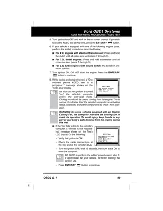 OBD2 & 1 49
E
Ford OBD1 Systems
CODE RETRIEVAL PROCEDURES - KOEO TEST
5. Turn ignition key OFF and wait for the on screen prompt. If you wish
to exit the KOEO test at this time, press the ENTER/FF button.
6. If your vehicle is equipped with one of the following engine types,
perform the added procedures described below:
s For 4.9L engines with standard transmission: Press and hold
the clutch until all codes are sent (steps 7 through 9).
s For 7.3L diesel engines: Press and hold accelerator until all
codes are sent (steps 7 through 9).
s For 2.3L turbo engines with octane switch: Put switch in pre-
mium position.
7. Turn ignition ON. DO NOT start the engine. Press the ENTER/FF
button to continue.
8. While codes are being retrieved, a "One
moment please KOEO test is in
progress..." message shows on the
Tool's LCD display.
As soon as the ignition is turned
"on", the vehicle's computer
enters the Self-Test mode.
Clicking sounds will be heard coming from the engine. This is
normal. It indicates that the vehicle's computer is activating
relays, solenoids, and other components to check their oper-
ation.
WARNING: On some vehicles equipped with an Electric
Cooling Fan, the computer activates the cooling fan to
check its operation. To avoid injury, keep hands or any
part of your body a safe distance from the engine during
this test.
s If the Tool fails to link to the vehicle's
computer, a "Vehicle is not respond-
ing" message shows on the Tool's
LCD display. Do the following:
- Verify the ignition is ON.
- Check the cable connections at
the Tool and at the vehicle's DLC.
- Turn the ignition OFF, wait 10 seconds, then turn back ON to
reset the computer.
BE SURE to perform the added procedures in step 6,
if appropriate for your vehicle, BEFORE turning the
ignition ON.
- Press ENTER/FF button to continue.
 