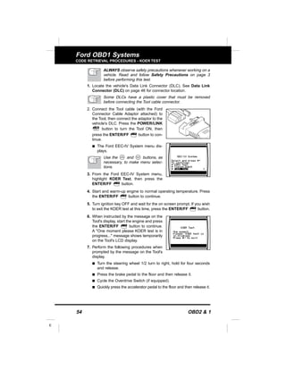 54 OBD2 & 1
E
Ford OBD1 Systems
CODE RETRIEVAL PROCEDURES - KOER TEST
ALWAYS observe safety precautions whenever working on a
vehicle. Read and follow Safety Precautions on page 3
before performing this test.
1. Locate the vehicle's Data Link Connector (DLC). See Data Link
Connector (DLC) on page 46 for connector location.
Some DLCs have a plastic cover that must be removed
before connecting the Tool cable connector.
2. Connect the Tool cable (with the Ford
Connector Cable Adaptor attached) to
the Tool, then connect the adaptor to the
vehicle's DLC. Press the POWER/LINK
button to turn the Tool ON, then
press the ENTER/FF button to con-
tinue.
s The Ford EEC-IV System menu dis-
plays.
Use the and buttons, as
necessary, to make menu selec-
tions.
3. From the Ford EEC-IV System menu,
highlight KOER Test, then press the
ENTER/FF button.
4. Start and warm-up engine to normal operating temperature. Press
the ENTER/FF button to continue.
5. Turn ignition key OFF and wait for the on screen prompt. If you wish
to exit the KOER test at this time, press the ENTER/FF button.
6. When instructed by the message on the
Tool's display, start the engine and press
the ENTER/FF button to continue.
A "One moment please KOER test is in
progress..." message shows temporarily
on the Tool's LCD display.
7. Perform the following procedures when
prompted by the message on the Tool's
display.
s Turn the steering wheel 1/2 turn to right, hold for four seconds
and release.
s Press the brake pedal to the floor and then release it.
s Cycle the Overdrive Switch (if equipped).
s Quickly press the accelerator pedal to the floor and then release it.
 