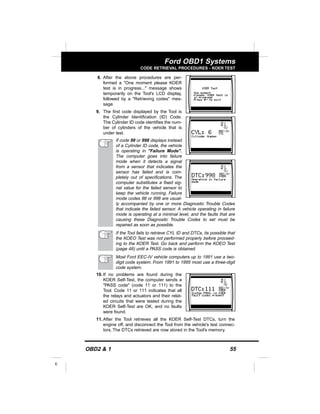 OBD2 & 1 55
E
Ford OBD1 Systems
CODE RETRIEVAL PROCEDURES - KOER TEST
8. After the above procedures are per-
formed a "One moment please KOER
test is in progress..." message shows
temporarily on the Tool's LCD display,
followed by a "Retrieving codes" mes-
sage.
9. The first code displayed by the Tool is
the Cylinder Identification (ID) Code.
The Cylinder ID code identifies the num-
ber of cylinders of the vehicle that is
under test.
If code 98 or 998 displays instead
of a Cylinder ID code, the vehicle
is operating in "Failure Mode".
The computer goes into failure
mode when it detects a signal
from a sensor that indicates the
sensor has failed and is com-
pletely out of specifications. The
computer substitutes a fixed sig-
nal value for the failed sensor to
keep the vehicle running. Failure
mode codes 98 or 998 are usual-
ly accompanied by one or more Diagnostic Trouble Codes
that indicate the failed sensor. A vehicle operating in failure
mode is operating at a minimal level, and the faults that are
causing these Diagnostic Trouble Codes to set must be
repaired as soon as possible.
If the Tool fails to retrieve CYL ID and DTCs, its possible that
the KOEO Test was not performed properly before proceed-
ing to the KOER Test. Go back and perform the KOEO Test
(page 48) until a PASS code is obtained.
Most Ford EEC-IV vehicle computers up to 1991 use a two-
digit code system. From 1991 to 1995 most use a three-digit
code system.
10. If no problems are found during the
KOER Self-Test, the computer sends a
"PASS code" (code 11 or 111) to the
Tool. Code 11 or 111 indicates that all
the relays and actuators and their relat-
ed circuits that were tested during the
KOER Self-Test are OK, and no faults
were found.
11. After the Tool retrieves all the KOER Self-Test DTCs, turn the
engine off, and disconnect the Tool from the vehicle's test connec-
tors. The DTCs retrieved are now stored in the Tool's memory.
 