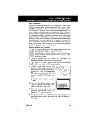 OBD2 & 1 57
E
Ford OBD1 Systems
ADDITIONAL TESTS FOR EEC-IV SYSTEMS - CYLINDER BALANCE TEST
SEFI Introduction
Sequential Electronic Fuel Injection (SEFI) belongs to a family of fuel
injection systems called "Multi-port/Multipoint Fuel Injection". Multi-
port (MFI) fuel injection systems contain one fuel injector per cylinder,
and the vehicle's computer electronically controls their operation. On
some multi-port fuel injection systems, the injectors all fire at the same
time and at every engine revolution. On other systems the injectors fire
in groups and/or at every other engine revolution. What distinguishes
Sequential Electronic Fuel Injection systems from other multi-port fuel
injection systems is that each injector is independently energized and
fires sequentially one after the other in the proper firing order. This
gives the vehicle's computer more control to cut the fuel to one injec-
tor at a time (this can't be accomplished on the other systems because
they fire in groups of two ore more injectors).
Cylinder Balance Test Procedure
Check your vehicle thoroughly before performing any test.
See Before You Begin on page 17 for details.
ALWAYS observe safety precautions whenever working on a
vehicle. Read and follow Safety Precautions on page 3 before
performing this test.
1. Locate the vehicle's Data Link Connector (DLC). See Data Link
Connector (DLC) on page 46 for connector location.
Some DLCs have a plastic cover that must be removed
before connecting the Tool cable connector.
2. Connect the Tool cable (with the Ford
Connector Cable Adaptor attached) to
the Tool, then connect the adaptor to the
vehicle's DLC. Press the POWER/LINK
button to turn the Tool ON, then
press the ENTER/FF button to con-
tinue.
s The Ford EEC-IV System menu dis-
plays.
3. From the Ford EEC-IV System menu,
highlight Cylinder Balance Test, then
press the ENTER/FF button.
4. Start and warm-up engine to normal
operating temperature. Press the
ENTER/FF button to continue.
5. Turn ignition key OFF and wait for the on screen prompt. If you wish
to exit the Cylinder Balance test at this time, press the ENTER/FF
button.
 