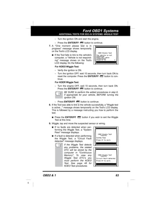 OBD2 & 1 63
E
Ford OBD1 Systems
ADDITIONAL TESTS FOR EEC-IV SYSTEMS -WIGGLE TEST
- Turn the ignition ON and start the engine.
- Press the ENTER/FF button to continue.
7. A "One moment please test is in
progress" message shows temporarily
on the Tool’s LCD display.
s If the Tool fails to link to the vehicle's
computer, a "Vehicle is not respond-
ing" message shows on the Tool's
LCD display. Do the following:
For KOEO Wiggle Test:
- Verify the ignition is ON.
- Turn the ignition OFF, wait 10 seconds, then turn back ON to
reset the computer. Press the ENTER/FF button to con-
tinue.
For KOER Wiggle Test:
- Turn the engine OFF, wait 10 seconds, then turn back ON.
Press the ENTER/FF button to continue.
BE SURE to perform the added procedures in step 6,
if appropriate for your vehicle, BEFORE turning the
ignition ON.
- Press ENTER/FF button to continue.
8. If the Tool was able to link to the vehicle successfully, a "Wiggle test
is active..." message shows temporarily on the Tool’s LCD display.
This is followed by a message instructing you how to perform the
test.
s Press the ENTER/FF button if you wish to exit the Wiggle
Test at this time.
9. Wiggle, tap and move the suspected sensor or wiring.
s If no faults are detected when per-
forming the Wiggle Test, a "System
Pass" message displays.
s If a fault is detected when performing
the Wiggle Test, a "Circuit Fault
detected" message displays.
If the Wiggle Test detects
any problems, the related
DTC will be stored by the
computer in "Continuous
Memory". To view any
Wiggle Test DTC’s you
must perform the KOEO
Test. See page 48 for
KOEO Test procedures.
 