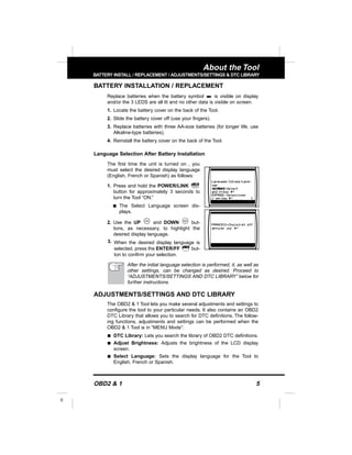 OBD2 & 1 5
E
About the Tool
BATTERY INSTALL / REPLACEMENT / ADJUSTMENTS/SETTINGS & DTC LIBRARY
BATTERY INSTALLATION / REPLACEMENT
Replace batteries when the battery symbol is visible on display
and/or the 3 LEDS are all lit and no other data is visible on screen.
1. Locate the battery cover on the back of the Tool.
2. Slide the battery cover off (use your fingers).
3. Replace batteries with three AA-size batteries (for longer life, use
Alkaline-type batteries).
4. Reinstall the battery cover on the back of the Tool.
Language Selection After Battery Installation
The first time the unit is turned on , you
must select the desired display language
(English, French or Spanish) as follows:
1. Press and hold the POWER/LINK
button for approximately 3 seconds to
turn the Tool “ON.”
s The Select Language screen dis-
plays.
2. Use the UP and DOWN but-
tons, as necessary, to highlight the
desired display language.
3. When the desired display language is
selected, press the ENTER/FF but-
ton to confirm your selection.
After the initial language selection is performed, it, as well as
other settings, can be changed as desired. Proceed to
“ADJUSTMENTS/SETTINGS AND DTC LIBRARY” below for
further instructions.
ADJUSTMENTS/SETTINGS AND DTC LIBRARY
The OBD2 & 1 Tool lets you make several adjustments and settings to
configure the tool to your particular needs. It also contains an OBD2
DTC Library that allows you to search for DTC definitions. The follow-
ing functions, adjustments and settings can be performed when the
OBD2 & 1 Tool is in “MENU Mode”:
s DTC Library: Lets you search the library of OBD2 DTC definitions.
s Adjust Brightness: Adjusts the brightness of the LCD display
screen.
s Select Language: Sets the display language for the Tool to
English, French or Spanish.
 