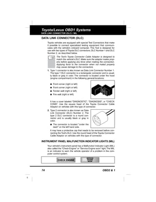 74 OBD2 & 1
E
Toyota/Lexus OBD1 Systems
DATA LINK CONNECTOR (DLC) / MIL
DATA LINK CONNECTOR (DLC)
Toyota vehicles are equipped with special Test Connectors that make
it possible to connect specialized testing equipment that communi-
cates with the vehicle's onboard computer. This Tool is designed for
use with two types of Toyota DLC connectors; DLC Number 1 and DLC
Number 2, as described below.
The Tool's Toyota Connector Cable Adaptor is designed to
match the vehicle's DLC. Make sure the adaptor mates prop-
erly before applying any force when making the connection.
Applying force to the connector when not mated properly
may cause damage to the connectors.
1. Type 1 connector is also known as Data Link Connector Number 1.
The type 1 DLC connector is a rectangular connector and is usual-
ly black or gray in color. The connector is located under the hood
(engine compartment) in the following general locations:
s Front corner (right or left)
s Front corner (right or left)
s Fender well (right or left)
s Fire wall (right or left)
It has a cover labeled "DIAGNOSTIC", "DIAGNOSIS", or "CHECK
CONN", Use the square head of the Toyota Connector Cable
Adaptor on vehicles with this type of connector.
2. Type 2 connector is also known as Data
Link Connector (DLC) Number 2. The
type 2 DLC connector is a round con-
nector and is usually black or gray in
color.
s The connector is located "under the
dash" on the left hand side.
It may have a protective cap that needs to be removed before con-
necting the Tool's DLC. Use the round head of the Toyota Connector
Cable Adaptor on vehicles with this type of connector.
INSTRUMENT PANEL MALFUNCTION INDICATOR LIGHTS (MIL)
Your vehicle's instrument panel has a Malfunction Indicator Light (MIL)
also called the "Check Engine" or "Service Engine soon" light.The MIL
is an indicator to warn the vehicle operator of a problem in the com-
puter control system.
CHECK ENGINE
SERVICE
ENGINE
SOON
 