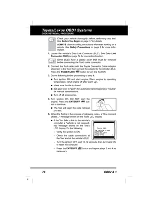 76 OBD2 & 1
E
Toyota/Lexus OBD1 Systems
CODE RETRIEVAL PROCEDURE
Check your vehicle thoroughly before performing any test.
See Before You Begin on page 17 for details.
ALWAYS observe safety precautions whenever working on a
vehicle. See Safety Precautions on page 3 for more infor-
mation.
1. Locate the vehicle's Data Link Connector (DLC). See Data Link
Connector (DLC) on page 74 for connection location.
Some DLCs have a plastic cover that must be removed
before connecting the Tool's cable connector.
2. Connect the Tool cable (with the Toyota Connector Cable Adaptor
attached) to the Tool, then connect the adaptor to the vehicle’s DLC.
Press the POWER/LINK button to turn the Tool ON.
3. Do the following before proceeding to step 4:
s Turn ignition ON and start engine. Warm engine to operating
temperature. (Shut engine off after warm up).
s Make sure throttle is closed.
s Set gear lever in "park" (for automatic transmissions) or “neutral”
for manual transmissions.
s Turn off all accessories.
4. Turn ignition ON. DO NOT start the
engine. Press the ENTER/FF but-
ton to continue.
s The Tool will begin the code retrieval
process.
5. When the Tool is in the process of retrieving codes, a "One moment
please..." message shows on the Tool’s LCD display.
s If the Tool fails to link to the vehicle’s
computer a “Vehicle is not respond-
ing” message shows on the Tool’s
LCD display. Do the following:
- Verify the ignition is ON.
- Check the cable connections at
the Tool and at the vehicle’s DLC.
- Turn the ignition OFF, wait 10-12 seconds, then turn back ON
to reset the computer.
- Press the ENTER/FF button and repeat steps 3 and 4 as
necessary.
 