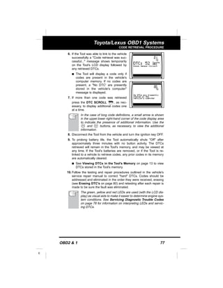 OBD2 & 1 77
E
Toyota/Lexus OBD1 Systems
CODE RETRIEVAL PROCEDURE
6. If the Tool was able to link to the vehicle
successfully a "Code retrieval was suc-
cessful..." message shows temporarily
on the Tool’s LCD display followed by
any retrieved DTCs.
s The Tool will display a code only if
codes are present in the vehicle's
computer memory. If no codes are
present, a "No DTC' are presently
stored in the vehicle's computer"
message is displayed.
7. If more than one code was retrieved
press the DTC SCROLL , as nec-
essary, to display additional codes one
at a time.
In the case of long code definitions, a small arrow is shown
in the upper.lower right-hand corner of the code display area
to indicate the presence of additional information. Use the
and buttons, as necessary, to view the additional
information.
8. Disconnect the Tool from the vehicle and turn the ignition key OFF.
9. To prolong battery life, the Tool automatically shuts "Off" after
approximately three minutes with no button activity. The DTCs
retrieved will remain in the Tool's memory, and may be viewed at
any time. If the Tool’s batteries are removed, or if the Tool is re-
linked to a vehicle to retrieve codes, any prior codes in its memory
are automatically cleared.
s See Viewing DTCs in the Tool’s Memory on page 13 to view
DTCs stored in the Tool’s memory.
10. Follow the testing and repair procedures outlined in the vehicle's
service repair manual to correct "hard" DTCs. Codes should be
addressed and eliminated in the order they were received, erasing
(see Erasing DTC's on page 80) and retesting after each repair is
made to be sure the fault was eliminated.
The green, yellow and red LEDs are used (with the LCD dis-
play) as visual aids to make it easier to determine engine sys-
tem conditions. See Servicing Diagnostic Trouble Codes
on page 78 for information on interpreting LEDs and servic-
ing DTCs.
 