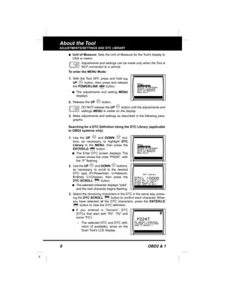 6 OBD2 & 1
E
About the Tool
ADJUSTMENTS/SETTINGS AND DTC LIBRARY
s Unit of Measure: Sets the Unit of Measure for the Tool’s display to
USA or metric.
Adjustments and settings can be made only when the Tool is
NOT connected to a vehicle.
To enter the MENU Mode:
1. With the Tool OFF, press and hold the
UP button, then press and release
the POWER/LINK button.
s The adjustments and setting MENU
displays.
2. Release the UP button.
DO NOT release the UP button until the adjustments and
settings MENU is visible on the display.
3. Make adjustments and settings as described in the following para-
graphs.
Searching for a DTC Definition Using the DTC Library (applicable
to OBD2 systems only)
1. Use the UP and DOWN but-
tons, as necessary, to highlight DTC
Library in the MENU, then press the
ENTER/LD button.
s The Enter DTC screen displays. The
screen shows the code “P0000”, with
the “P” flashing.
2. Use the UP and DOWN buttons,
as necessary, to scroll to the desired
DTC type (P=Powertrain, U=Network,
B=Body, C=Chassis), then press the
DTC SCROLL button.
s The selected character displays “solid”,
and the next character begins flashing.
3. Select the remaining characters in the DTC in the same way, press-
ing the DTC SCROLL button to confirm each character. When
you have selected all the DTC characters, press the ENTER/LD
button to view the DTC definition.
s If you entered a “Generic” DTC
(DTCs that start with “P0”, “P2” and
some “P3”):
- The selected DTC and DTC defi-
nition (if available), show on the
Scan Tool’s LCD display.
 