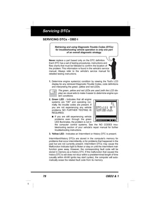 78 OBD2 & 1
E
Servicing DTCs
SERVICING DTCs - OBD I
Never replace a part based only on the DTC definition.
Each DTC has a set of testing procedures, instructions and
flow charts that must be followed to confirm the location of
the problem. This information is found in the vehicle's service
manual. Always refer to the vehicle's service manual for
detailed testing instructions.
1. Determine engine system(s) condition by viewing the Tool's LCD
display for any retrieved Diagnostic Trouble Codes, code definitions
and interpreting the green, yellow and red LEDs.
The green, yellow and red LEDs are used (with the LCD dis-
play) as visual aids to make it easier to determine engine sys-
tem conditions.
2. Green LED - Indicates that all engine
systems are "OK" and operating nor-
mally. No trouble codes are present. If
you are not experiencing any vehicle
problems NO FURTHER TESTING IS
REQUIRED.
s If you are still experiencing vehicle
problems even through the green
LED illuminates, the problem is not in
the computer control systems. See the NO CODES trou-
bleshooting section of your vehicle's repair manual for further
troubleshooting instructions.
3. Yellow LED - Indicates an Intermittent or History DTC is present.
Intermittent/History DTCs are stored in the computer's memory for
problems that occur intermittently, or for problems that happened in the
past but are not currently present. Intermittent DTCs may cause the
Malfunction Indicator light to flicker or stay on until the intermittent mal-
function goes away. However, the corresponding fault code will be
stored in memory as a history DTC. If the malfunction that caused the
history DTC to set does not recur within a predetermined length of time
(usually within 40-80 ignitio key start cycles), the computer will auto-
matically erase the related fault code from its memory.
Retrieving and using Diagnostic Trouble Codes (DTCs)
for troubleshooting vehicle operation is only one part
of an overall diagnostic strategy.
 