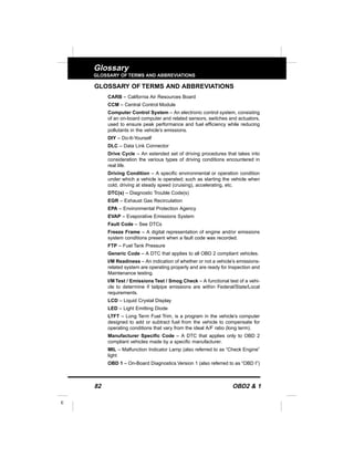 82 OBD2 & 1
E
Glossary
GLOSSARY OF TERMS AND ABBREVIATIONS
GLOSSARY OF TERMS AND ABBREVIATIONS
CARB – California Air Resources Board
CCM – Central Control Module
Computer Control System – An electronic control system, consisting
of an on-board computer and related sensors, switches and actuators,
used to ensure peak performance and fuel efficiency while reducing
pollutants in the vehicle’s emissions.
DIY – Do-It-Yourself
DLC – Data Link Connector
Drive Cycle – An extended set of driving procedures that takes into
consideration the various types of driving conditions encountered in
real life.
Driving Condition – A specific environmental or operation condition
under which a vehicle is operated; such as starting the vehicle when
cold, driving at steady speed (cruising), accelerating, etc.
DTC(s) – Diagnostic Trouble Code(s)
EGR – Exhaust Gas Recirculation
EPA – Environmental Protection Agency
EVAP – Evaporative Emissions System
Fault Code – See DTCs
Freeze Frame – A digital representation of engine and/or emissions
system conditions present when a fault code was recorded.
FTP – Fuel Tank Pressure
Generic Code – A DTC that applies to all OBD 2 compliant vehicles.
I/M Readiness – An indication of whether or not a vehicle’s emissions-
related system are operating properly and are ready for Inspection and
Maintenance testing.
I/M Test / Emissions Test / Smog Check – A functional test of a vehi-
cle to determine if tailpipe emissions are within Federal/State/Local
requirements.
LCD – Liquid Crystal Display
LED – Light Emitting Diode
LTFT – Long Term Fuel Trim, is a program in the vehicle’s computer
designed to add or subtract fuel from the vehicle to compensate for
operating conditions that vary from the ideal A/F ratio (long term).
Manufacturer Specific Code – A DTC that applies only to OBD 2
compliant vehicles made by a specific manufacturer.
MIL – Malfunction Indicator Lamp (also referred to as “Check Engine”
light
OBD 1 – On-Board Diagnostics Version 1 (also referred to as “OBD I”)
 