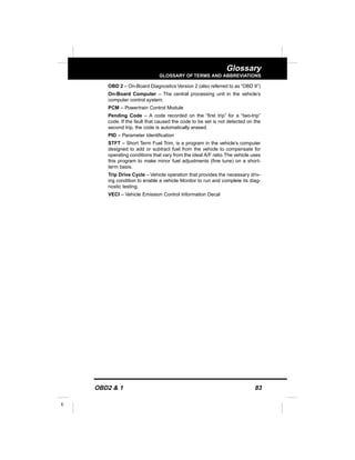 OBD2 & 1 83
E
Glossary
GLOSSARY OF TERMS AND ABBREVIATIONS
OBD 2 – On-Board Diagnostics Version 2 (also referred to as “OBD II”)
On-Board Computer – The central processing unit in the vehicle’s
computer control system.
PCM – Powertrain Control Module
Pending Code – A code recorded on the “first trip” for a “two-trip”
code. If the fault that caused the code to be set is not detected on the
second trip, the code is automatically erased.
PID – Parameter Identification
STFT – Short Term Fuel Trim, is a program in the vehicle’s computer
designed to add or subtract fuel from the vehicle to compensate for
operating conditions that vary from the ideal A/F ratio.The vehicle uses
this program to make minor fuel adjustments (fine tune) on a short-
term basis.
Trip Drive Cycle – Vehicle operation that provides the necessary driv-
ing condition to enable a vehicle Monitor to run and complete its diag-
nostic testing.
VECI – Vehicle Emission Control Information Decal
 