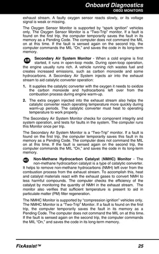 Onboard Diagnostics
OBD2 MONITORS
FixAssist™ 25
exhaust stream. A faulty oxygen sensor reacts slowly, or its voltage
signal is weak or missing.
The Oxygen Sensor Monitor is supported by “spark ignition” vehicles
only. The Oxygen Sensor Monitor is a “Two-Trip” monitor. If a fault is
found on the first trip, the computer temporarily saves the fault in its
memory as a Pending Code. The computer does not command the MIL
on at this time. If the fault is sensed again on the second trip, the
computer commands the MIL “On,” and saves the code in its long-term
memory.
Secondary Air System Monitor - When a cold engine is first
started, it runs in open-loop mode. During open-loop operation,
the engine usually runs rich. A vehicle running rich wastes fuel and
creates increased emissions, such as carbon monoxide and some
hydrocarbons. A Secondary Air System injects air into the exhaust
stream to aid catalytic converter operation:
1. It supplies the catalytic converter with the oxygen it needs to oxidize
the carbon monoxide and hydrocarbons left over from the
combustion process during engine warm-up.
2. The extra oxygen injected into the exhaust stream also helps the
catalytic converter reach operating temperature more quickly during
warm-up periods. The catalytic converter must heat to operating
temperature to work properly.
The Secondary Air System Monitor checks for component integrity and
system operation, and tests for faults in the system. The computer runs
this Monitor once per trip.
The Secondary Air System Monitor is a “Two-Trip” monitor. If a fault is
found on the first trip, the computer temporarily saves this fault in its
memory as a Pending Code. The computer does not command the MIL
on at this time. If the fault is sensed again on the second trip, the
computer commands the MIL “On,” and saves the code in its long-term
memory.
Non-Methane Hydrocarbon Catalyst (NMHC) Monitor - The
non-methane hydrocarbon catalyst is a type of catalytic converter.
It helps to remove non-methane hydrocarbons (NMH) left over from the
combustion process from the exhaust stream. To accomplish this, heat
and catalyst materials react with the exhaust gases to convert NMH to
less harmful compounds. The computer checks the efficiency of the
catalyst by monitoring the quantity of NMH in the exhaust stream. The
monitor also verifies that sufficient temperature is present to aid in
particulate matter (PM) filter regeneration.
The NMHC Monitor is supported by “compression ignition” vehicles only.
The NMHC Monitor is a “Two-Trip” Monitor. If a fault is found on the first
trip, the computer temporarily saves the fault in its memory as a
Pending Code. The computer does not command the MIL on at this time.
If the fault is sensed again on the second trip, the computer commands
the MIL “On,” and saves the code in its long-term memory.
 