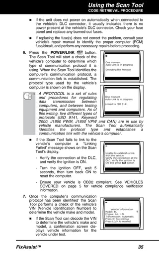 Using the Scan Tool
CODE RETRIEVAL PROCEDURE
FixAssist™ 35
If the unit does not power on automatically when connected to
the vehicle’s DLC connector, it usually indicates there is no
power present at the vehicle’s DLC connector. Check your fuse
panel and replace any burned-out fuses.
If replacing the fuse(s) does not correct the problem, consult your
vehicle’s repair manual to identify the proper computer (PCM)
fuse/circuit, and perform any necessary repairs before proceeding.
6. Press the POWER/LINK button.
The Scan Tool will start a check of the
vehicle’s computer to determine which
type of communication protocol it is
using. When the Scan Tool identifies the
computer’s communication protocol, a
communication link is established. The
protocol type used by the vehicle’s
computer is shown on the display.
A PROTOCOL is a set of rules
and procedures for regulating
data transmission between
computers, and between testing
equipment and computers. As of
this writing, five different types of
protocols (ISO 9141, Keyword
2000, J1850 PWM, J1850 VPW and CAN) are in use by
vehicle manufacturers. The Scan Tool automatically
identifies the protocol type and establishes a
communication link with the vehicle’s computer.
If the Scan Tool fails to link to the
vehicle’s computer a “Linking
Failed” message shows on the Scan
Tool’s display.
- Verify the connection at the DLC,
and verify the ignition is ON.
- Turn the ignition OFF, wait 5
seconds, then turn back ON to
reset the computer.
- Ensure your vehicle is OBD2 compliant. See VEHICLES
COVERED on page 5 for vehicle compliance verification
information.
7. Once the computer’s communication
protocol has been identified’ the Scan
Tool performs a check of the vehicle’s
VIN (Vehicle Identification Number) to
determine the vehicle make and model.
If the Scan Tool can decode the VIN
to determine the vehicle’s make and
model, a confirmation screen dis-
plays vehicle information for the
vehicle under test.
 