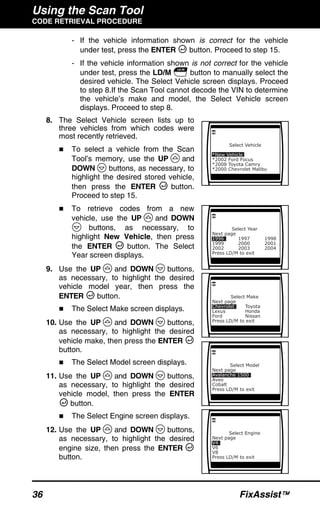 Using the Scan Tool
CODE RETRIEVAL PROCEDURE
36 FixAssist™
- If the vehicle information shown is correct for the vehicle
under test, press the ENTER button. Proceed to step 15.
- If the vehicle information shown is not correct for the vehicle
under test, press the LD/M button to manually select the
desired vehicle. The Select Vehicle screen displays. Proceed
to step 8.If the Scan Tool cannot decode the VIN to determine
the vehicle’s make and model, the Select Vehicle screen
displays. Proceed to step 8.
8. The Select Vehicle screen lists up to
three vehicles from which codes were
most recently retrieved.
To select a vehicle from the Scan
Tool’s memory, use the UP and
DOWN buttons, as necessary, to
highlight the desired stored vehicle,
then press the ENTER button.
Proceed to step 15.
To retrieve codes from a new
vehicle, use the UP and DOWN
buttons, as necessary, to
highlight New Vehicle, then press
the ENTER button. The Select
Year screen displays.
9. Use the UP and DOWN buttons,
as necessary, to highlight the desired
vehicle model year, then press the
ENTER button.
The Select Make screen displays.
10. Use the UP and DOWN buttons,
as necessary, to highlight the desired
vehicle make, then press the ENTER
button.
The Select Model screen displays.
11. Use the UP and DOWN buttons,
as necessary, to highlight the desired
vehicle model, then press the ENTER
button.
The Select Engine screen displays.
12. Use the UP and DOWN buttons,
as necessary, to highlight the desired
engine size, then press the ENTER
button.
 