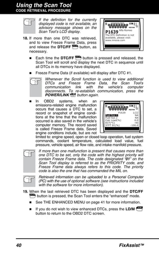 Using the Scan Tool
CODE RETRIEVAL PROCEDURE
40 FixAssist™
If the definition for the currently
displayed code is not available, an
advisory message shows on the
Scan Tool’s LCD display.
18. If more than one DTC was retrieved,
and to view Freeze Frame Data, press
and release the DTC/FF button, as
necessary.
Each time the DTC/FF button is pressed and released, the
Scan Tool will scroll and display the next DTC in sequence until
all DTCs in its memory have displayed.
Freeze Frame Data (if available) will display after DTC #1.
Whenever the Scroll function is used to view additional
DTCs and Freeze Frame Data, the Scan Tool's
communication link with the vehicle's computer
disconnects. To re-establish communication, press the
POWER/LINK button again.
In OBD2 systems, when an
emissions-related engine malfunction
occurs that causes a DTC to set, a
record or snapshot of engine condi-
tions at the time that the malfunction
occurred is also saved in the vehicle’s
computer memory. The record saved
is called Freeze Frame data. Saved
engine conditions include, but are not
limited to: engine speed, open or closed loop operation, fuel system
commands, coolant temperature, calculated load value, fuel
pressure, vehicle speed, air flow rate, and intake manifold pressure.
If more than one malfunction is present that causes more than
one DTC to be set, only the code with the highest priority will
contain Freeze Frame data. The code designated “01” on the
Scan Tool display is referred to as the PRIORITY code, and
Freeze Frame data always refers to this code. The priority
code is also the one that has commanded the MIL on.
Retrieved information can be uploaded to a Personal Computer
(PC) with the use of optional software (see instructions included
with the software for more information).
19. When the last retrieved DTC has been displayed and the DTC/FF
button is pressed, the Scan Tool enters the “enhanced” mode.
See THE ENHANCED MENU on page 41 for more information.
If you do not wish to view enhanced DTCs, press the LD/M
button to return to the OBD2 DTC screen.
 