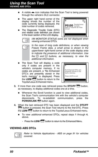 Using the Scan Tool
VIEWING ABS DTCs
50 FixAssist™
A visible icon indicates that the Scan Tool is being powered
through the vehicle’s DLC connector.
The upper right hand corner of the
display shows the number of the
code currently being displayed, the
total number of codes retrieved.
The Diagnostic Trouble Code (DTC)
and related code definition are shown
in the lower section of the LCD display.
I/M MONITOR STATUS icons are not displayed when
viewing enhanced DTCs.
In the case of long code definitions, or when viewing
Freeze Frame data, a small arrow is shown in the
upper/lower right-hand corner of the code display area
to indicate the presence of additional information. Use
the and buttons, as necessary, to view the
additional information.
The Scan Tool will display a code
only if codes are present in the
vehicle’s computer memory. If no
codes are present, a “No Enhanced
DTC’s are presently stored in the
tool’s memory” is displayed. Press
the LD/M button to return to the
Toyota/Lexus Enhanced menu.
3. If more than one code was retrieved press the DTC/FF button,
as necessary, to display additional codes one at a time.
Whenever the Scroll function is used to view additional codes,
the Scan Tool’s communication link with the vehicle’s computer
disconnects. To re-establish communication, press the
POWER/LINK button again.
4. When the last retrieved DTC has been displayed and the DTC/FF
button is pressed, the Scan Tool returns to the first DTC. Press
the LD/M button to return to the Toyota/Lexus Enhanced menu.
To view additional enhanced DTCs, repeat steps 1 through 4,
above.
- Press the LD/M button to return to the Enhanced Menu.
VIEWING ABS DTCs
Refer to Vehicle Applications - ABS on page 91 for vehicles
covered.
 