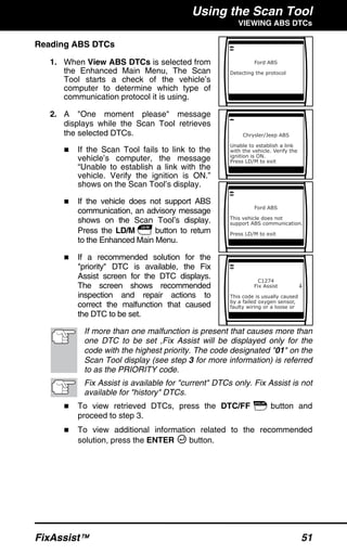 Using the Scan Tool
VIEWING ABS DTCs
FixAssist™ 51
Reading ABS DTCs
1. When View ABS DTCs is selected from
the Enhanced Main Menu, The Scan
Tool starts a check of the vehicle’s
computer to determine which type of
communication protocol it is using.
2. A "One moment please" message
displays while the Scan Tool retrieves
the selected DTCs.
If the Scan Tool fails to link to the
vehicle’s computer, the message
“Unable to establish a link with the
vehicle. Verify the ignition is ON.”
shows on the Scan Tool’s display.
If the vehicle does not support ABS
communication, an advisory message
shows on the Scan Tool’s display.
Press the LD/M button to return
to the Enhanced Main Menu.
If a recommended solution for the
"priority" DTC is available, the Fix
Assist screen for the DTC displays.
The screen shows recommended
inspection and repair actions to
correct the malfunction that caused
the DTC to be set.
If more than one malfunction is present that causes more than
one DTC to be set ,Fix Assist will be displayed only for the
code with the highest priority. The code designated "01" on the
Scan Tool display (see step 3 for more information) is referred
to as the PRIORITY code.
Fix Assist is available for "current" DTCs only. Fix Assist is not
available for "history" DTCs.
To view retrieved DTCs, press the DTC/FF button and
proceed to step 3.
To view additional information related to the recommended
solution, press the ENTER button.
 