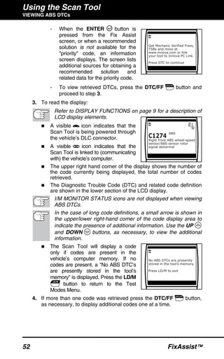 Using the Scan Tool
VIEWING ABS DTCs
52 FixAssist™
- When the ENTER button is
pressed from the Fix Assist
screen, or when a recommended
solution is not available for the
"priority" code, an information
screen displays. The screen lists
additional sources for obtaining a
recommended solution and
related data for the priority code.
- To view retrieved DTCs, press the DTC/FF button and
proceed to step 3.
3. To read the display:
Refer to DISPLAY FUNCTIONS on page 9 for a description of
LCD display elements.
A visible icon indicates that the
Scan Tool is being powered through
the vehicle’s DLC connector.
A visible icon indicates that the
Scan Tool is linked to (communicating
with) the vehicle’s computer.
The upper right hand corner of the display shows the number of
the code currently being displayed, the total number of codes
retrieved.
The Diagnostic Trouble Code (DTC) and related code definition
are shown in the lower section of the LCD display.
I/M MONITOR STATUS icons are not displayed when viewing
ABS DTCs.
In the case of long code definitions, a small arrow is shown in
the upper/lower right-hand corner of the code display area to
indicate the presence of additional information. Use the UP
and DOWN buttons, as necessary, to view the additional
information.
The Scan Tool will display a code
only if codes are present in the
vehicle’s computer memory. If no
codes are present, a "No ABS DTC’s
are presently stored in the tool’s
memory" is displayed. Press the LD/M
button to return to the Test
Modes Menu.
4. If more than one code was retrieved press the DTC/FF button,
as necessary, to display additional codes one at a time.
 