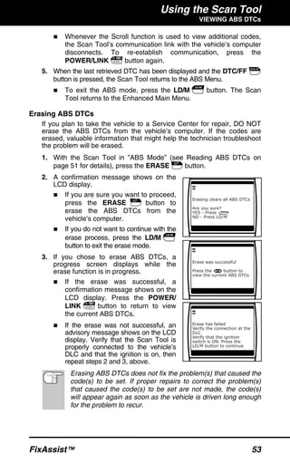 Using the Scan Tool
VIEWING ABS DTCs
FixAssist™ 53
Whenever the Scroll function is used to view additional codes,
the Scan Tool’s communication link with the vehicle’s computer
disconnects. To re-establish communication, press the
POWER/LINK button again.
5. When the last retrieved DTC has been displayed and the DTC/FF
button is pressed, the Scan Tool returns to the ABS Menu.
To exit the ABS mode, press the LD/M button. The Scan
Tool returns to the Enhanced Main Menu.
Erasing ABS DTCs
If you plan to take the vehicle to a Service Center for repair, DO NOT
erase the ABS DTCs from the vehicle’s computer. If the codes are
erased, valuable information that might help the technician troubleshoot
the problem will be erased.
1. With the Scan Tool in ”ABS Mode” (see Reading ABS DTCs on
page 51 for details), press the ERASE button.
2. A confirmation message shows on the
LCD display.
If you are sure you want to proceed,
press the ERASE button to
erase the ABS DTCs from the
vehicle’s computer.
If you do not want to continue with the
erase process, press the LD/M
button to exit the erase mode.
3. If you chose to erase ABS DTCs, a
progress screen displays while the
erase function is in progress.
If the erase was successful, a
confirmation message shows on the
LCD display. Press the POWER/
LINK button to return to view
the current ABS DTCs.
If the erase was not successful, an
advisory message shows on the LCD
display. Verify that the Scan Tool is
properly connected to the vehicle’s
DLC and that the ignition is on, then
repeat steps 2 and 3, above.
Erasing ABS DTCs does not fix the problem(s) that caused the
code(s) to be set. If proper repairs to correct the problem(s)
that caused the code(s) to be set are not made, the code(s)
will appear again as soon as the vehicle is driven long enough
for the problem to recur.
 