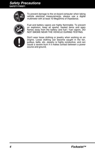 Safety Precautions
SAFETY FIRST!
4 FixAssist™
To prevent damage to the on-board computer when taking
vehicle electrical measurements, always use a digital
multimeter with at least 10 MegOhms of impedance.
Fuel and battery vapors are highly flammable. To prevent
an explosion, keep all sparks, heated items and open
flames away from the battery and fuel / fuel vapors. DO
NOT SMOKE NEAR THE VEHICLE DURING TESTING.
Don't wear loose clothing or jewelry when working on an
engine. Loose clothing can become caught in the fan,
pulleys, belts, etc. Jewelry is highly conductive, and can
cause a severe burn if it makes contact between a power
source and ground.
 