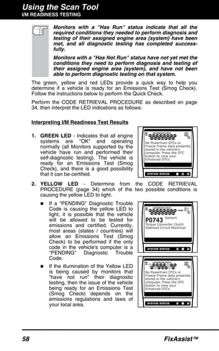 Using the Scan Tool
I/M READINESS TESTING
58 FixAssist™
Monitors with a "Has Run" status indicate that all the
required conditions they needed to perform diagnosis and
testing of their assigned engine area (system) have been
met, and all diagnostic testing has completed success-
fully.
Monitors with a "Has Not Run" status have not yet met the
conditions they need to perform diagnosis and testing of
their assigned engine area (system), and have not been
able to perform diagnostic testing on that system.
The green, yellow and red LEDs provide a quick way to help you
determine if a vehicle is ready for an Emissions Test (Smog Check).
Follow the instructions below to perform the Quick Check.
Perform the CODE RETRIEVAL PROCEDURE as described on page
34, then interpret the LED indications as follows:
Interpreting I/M Readiness Test Results
1. GREEN LED - Indicates that all engine
systems are "OK" and operating
normally (all Monitors supported by the
vehicle have run and performed their
self-diagnostic testing). The vehicle is
ready for an Emissions Test (Smog
Check), and there is a good possibility
that it can be certified.
2. YELLOW LED - Determine from the CODE RETRIEVAL
PROCEDURE (page 34) which of the two possible conditions is
causing the yellow LED to light.
If a "PENDING" Diagnostic Trouble
Code is causing the yellow LED to
light, it is possible that the vehicle
will be allowed to be tested for
emissions and certified. Currently,
most areas (states / countries) will
allow an Emissions Test (Smog
Check) to be performed if the only
code in the vehicle's computer is a
"PENDING" Diagnostic Trouble
Code.
If the illumination of the Yellow LED
is being caused by monitors that
“have not run” their diagnostic
testing, then the issue of the vehicle
being ready for an Emissions Test
(Smog Check) depends on the
emissions regulations and laws of
your local area.
 