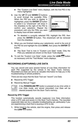 Live Data Mode
RECORDING (CAPTURING) LIVE DATA
FixAssist™ 63
The "Custom Live Data" menu displays, with the first PID in the
menu highlighted.
4. Use the UP and DOWN buttons
to scroll through the available PIDs.
When the PID you wish to display is
highlighted, press the ENTER button
to select it (a "checkmark" will show in
the checkbox to the right of the PID to
confirm your selection). Repeat the
procedure until only the PIDs you want
to display have all been selected.
To deselect a currently selected PID, highlight the PID, then
press the ENTER button. The checkmark will be removed
from the checkbox.
5. When you are finished making your selection(s), scroll to the end of
the PID list and highlight the word DONE, then press the ENTER
button.
The Scan Tool is now in "Custom Live Data" mode. Only the
PIDs you selected are shown on the Scan Tools display.
6. To exit the "Custom Live Data" mode, press the LD/M button
as necessary until the “Test Modes” menu displays.
RECORDING (CAPTURING) LIVE DATA
You can record and save several frames of Live Data information for
each PID supported by the vehicle in the Scan Tool's memory.
Recorded Live Data can serve as valuable information to help you in the
troubleshooting of vehicle problems.
There are two ways that the Scan Tool can "record" Live Data:
Record by DTC Trigger
Record by Manual Trigger
If the POWER/LINK button is pressed at any time while in
Live Data mode, any stored (recorded) Live Data will be
cleared (erased) from the Scan Tool’s memory.
Record by DTC Trigger
This function automatically records (captures) Live Data information
when a DTC sets and saves it in the Scan Tool’s memory. The recorded
(captured) data can be a valuable troubleshooting aid, particularly if you
are experiencing a fault that is causing a DTC to set.
1. While linked to the vehicle, start the engine, then press and release
the LD/M button.
 