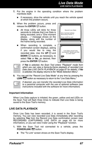 Live Data Mode
LIVE DATA PLAYBACK
FixAssist™ 67
7. Put the engine in the operating condition where the problem
manifests itself.
If necessary, drive the vehicle until you reach the vehicle speed
at which the problem occurs.
8. When the problem occurs, press and
release the ENTER button.
All three LEDs will blink for three
seconds to indicate that Live Data is
being recorded, and a "One moment
please. . ." message shows on the
display, along with the number of
the frame being recorded.
When recording is complete, a
confirmation screen displays, asking
if you would like to view the
recorded data. Use the UP and
DOWN buttons, as necessary, to
select Yes or No, as desired, then
press the ENTER button.
If Yes is selected, the Scan Tool enters "Playback" mode from
which you can view a frame-by-frame playback of recorded Live
Data (see LIVE DATA PLAYBACK on page 67 for details). If No
is selected, the display returns to the "Mode Selection Menu".
9. You can exit the "Record Live Data Mode" at any time by pressing the
LD/M button as necessary to return to the “Live Data Menu.”
If desired, you can transfer the recorded Live Data information
to a personal computer with the use of optional software (see
instructions included with the software for more information).
Important Information
When Live Data capture is initiated, the green, yellow and red LEDs on
the Scan Tool will flash three times to indicate that Live Data is being
saved to the Scan Tool's memory.
LIVE DATA PLAYBACK
Once Live Data has been recorded, it is saved in the Scan Tool's
memory. You can view recorded Live Data immediately after recording
by selecting Yes from the Record Live Data confirmation screen (see
RECORDING (CAPTURING) LIVE DATA on page 63 for more
information), or you can view it later using the "Playback" function.
1. With the Scan Tool not connected to a vehicle, press the
POWER/LINK button.
The "To Link" screen shows on the Scan Tool's display.
 